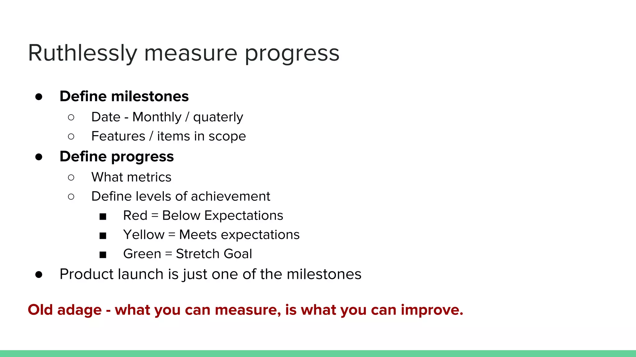 Ruthlessly measure progress
● Define milestones
○ Date - Monthly / quaterly
○ Features / items in scope
● Define progress
○ What metrics
○ Define levels of achievement
■ Red = Below Expectations
■ Yellow = Meets expectations
■ Green = Stretch Goal
● Product launch is just one of the milestones
Old adage - what you can measure, is what you can improve.
 