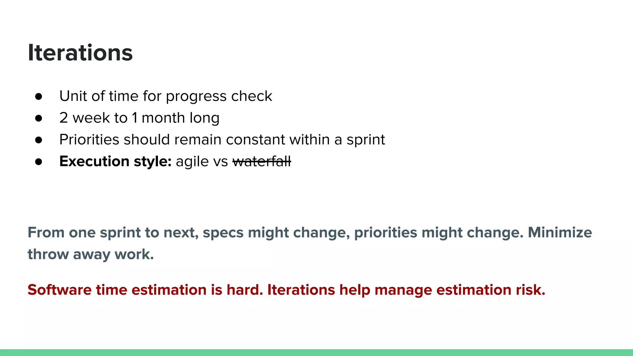 Iterations
● Unit of time for progress check
● 2 week to 1 month long
● Priorities should remain constant within a sprint
● Execution style: agile vs waterfall
From one sprint to next, specs might change, priorities might change. Minimize
throw away work.
Software time estimation is hard. Iterations help manage estimation risk.
 