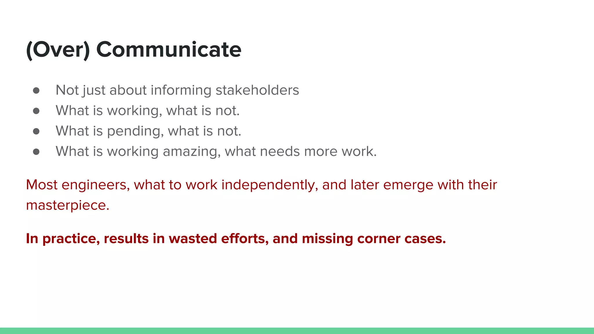 (Over) Communicate
● Not just about informing stakeholders
● What is working, what is not.
● What is pending, what is not.
● What is working amazing, what needs more work.
Most engineers, what to work independently, and later emerge with their
masterpiece.
In practice, results in wasted efforts, and missing corner cases.
 