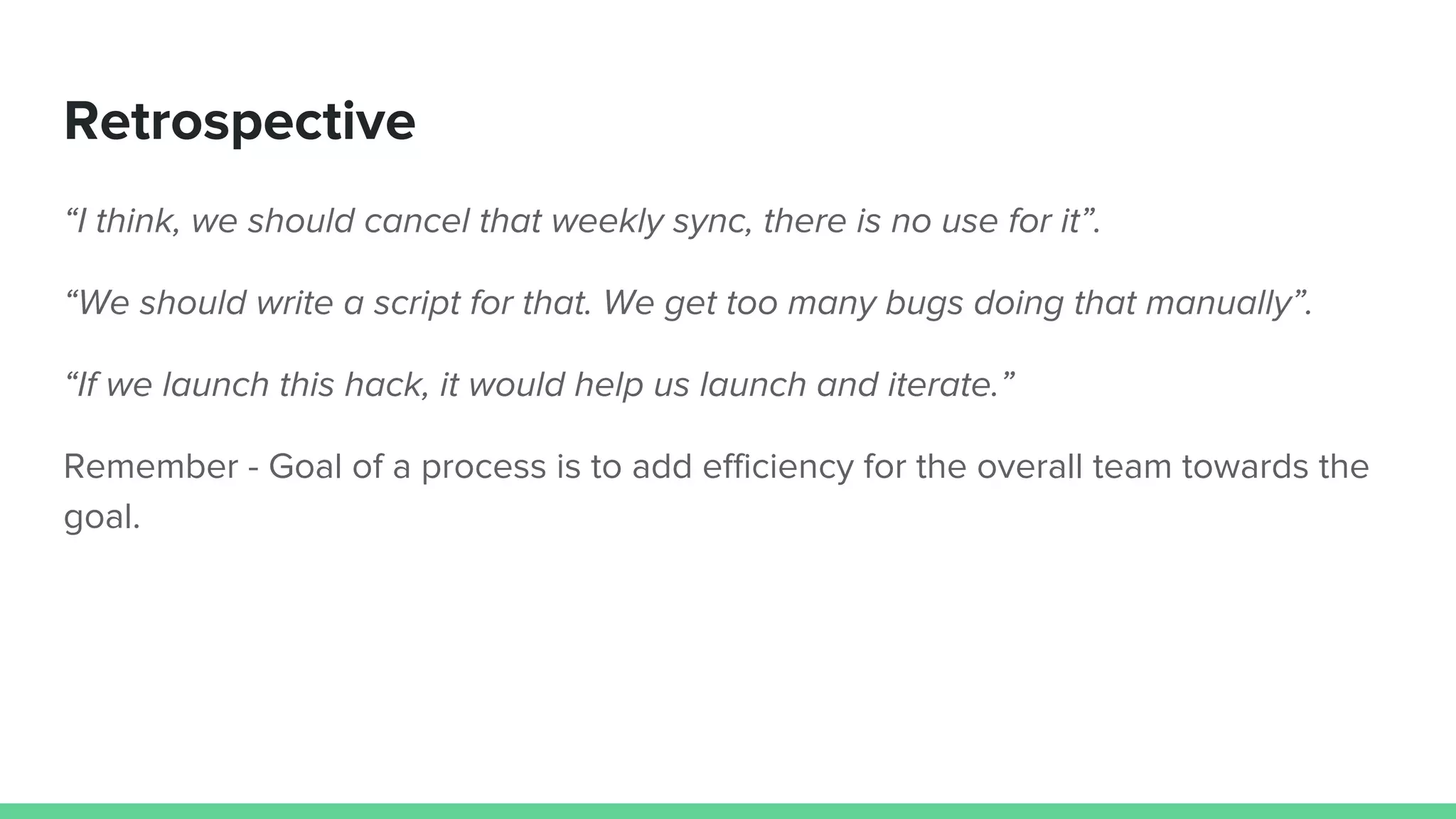 Retrospective
“I think, we should cancel that weekly sync, there is no use for it”.
“We should write a script for that. We get too many bugs doing that manually”.
“If we launch this hack, it would help us launch and iterate.”
Remember - Goal of a process is to add efficiency for the overall team towards the
goal.
 