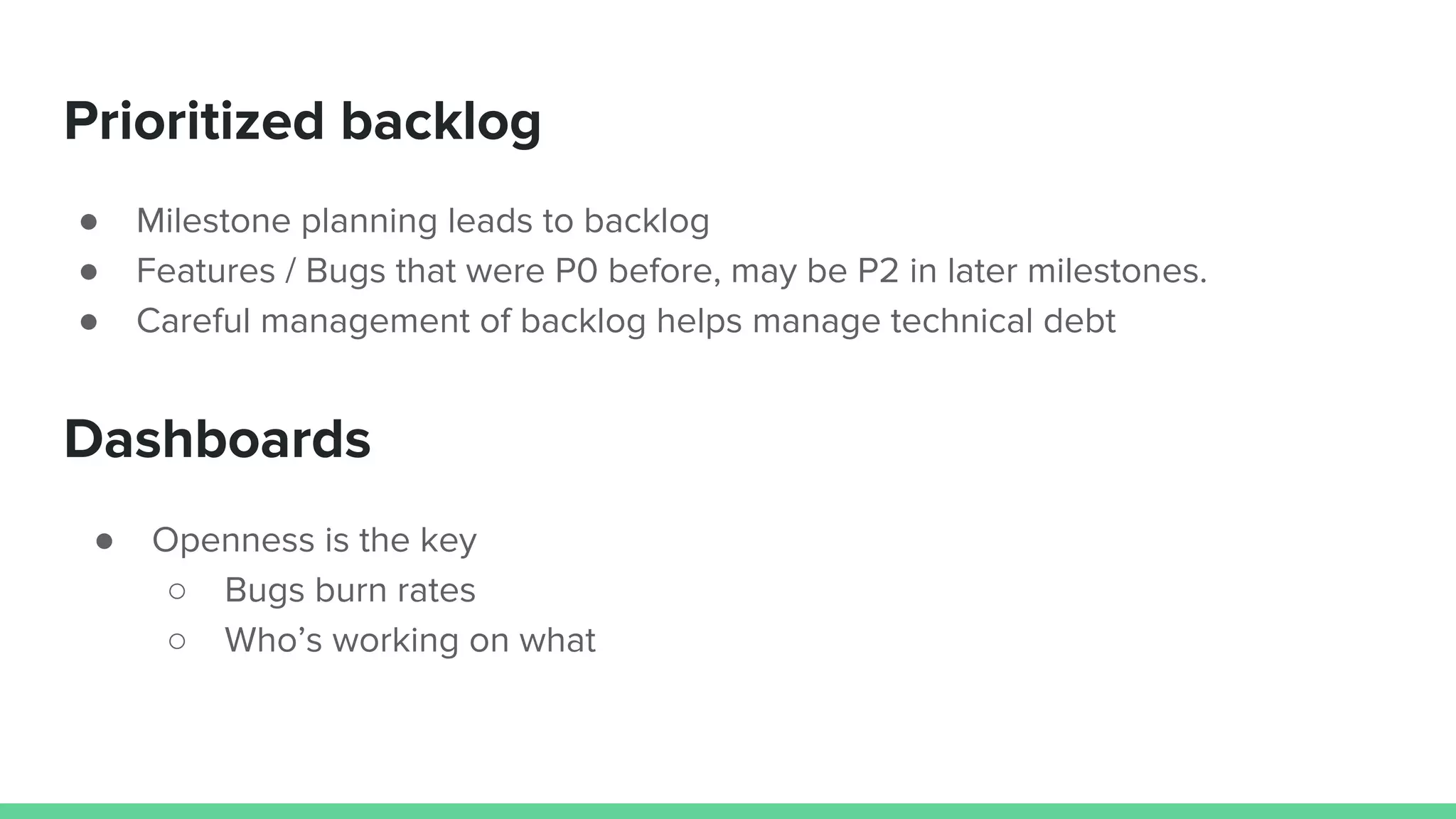 Prioritized backlog
● Milestone planning leads to backlog
● Features / Bugs that were P0 before, may be P2 in later milestones.
● Careful management of backlog helps manage technical debt
Dashboards
● Openness is the key
○ Bugs burn rates
○ Who’s working on what
 
