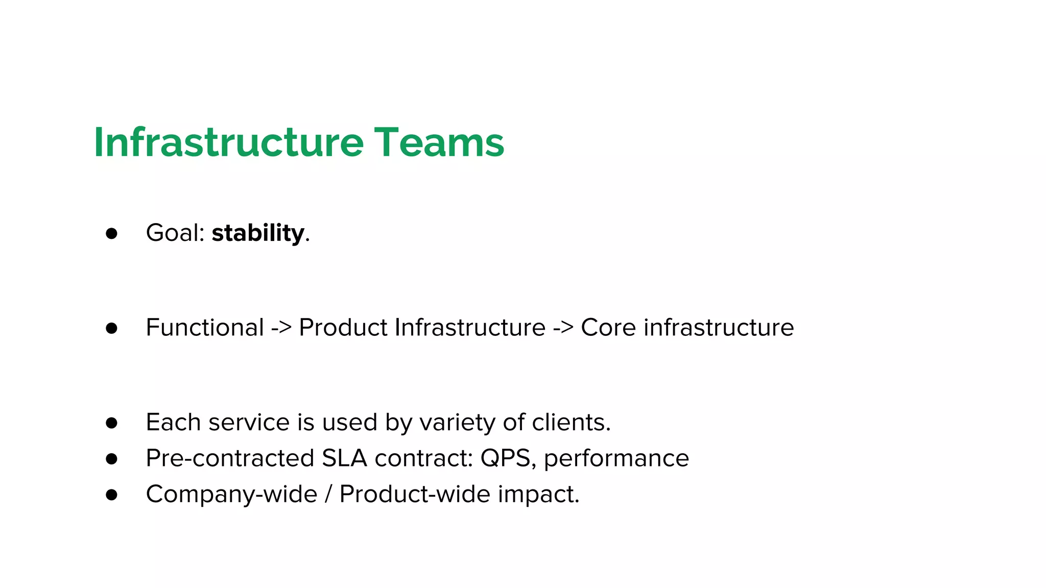 Infrastructure Teams
● Goal: stability.
● Functional -> Product Infrastructure -> Core infrastructure
● Each service is used by variety of clients.
● Pre-contracted SLA contract: QPS, performance
● Company-wide / Product-wide impact.
 