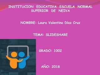 INSTITUCION EDUCATIVA ESCUELA NORMAL
SUPERIOR DE NEIVA
NOMBRE: Laura Valentina Díaz Cruz
TEMA: SLIDESHARE
GRADO: 1002
AÑO: 2018
 