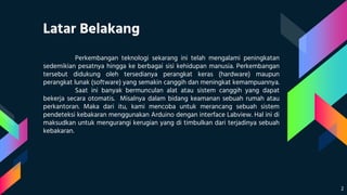 Latar Belakang
Perkembangan teknologi sekarang ini telah mengalami peningkatan
sedemikian pesatnya hingga ke berbagai sisi kehidupan manusia. Perkembangan
tersebut didukung oleh tersedianya perangkat keras (hardware) maupun
perangkat lunak (software) yang semakin canggih dan meningkat kemampuannya.
Saat ini banyak bermunculan alat atau sistem canggih yang dapat
bekerja secara otomatis. Misalnya dalam bidang keamanan sebuah rumah atau
perkantoran. Maka dari itu, kami mencoba untuk merancang sebuah sistem
pendeteksi kebakaran menggunakan Arduino dengan interface Labview. Hal ini di
maksudkan untuk mengurangi kerugian yang di timbulkan dari terjadinya sebuah
kebakaran.
2
 