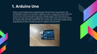 1. Arduino Uno
Arduino Uno R3 adalah papan pengembangan mikrokontroler yang berbasis chip
ATmega328P. Arduino Uno memiliki 14 digital pin input / output (atau biasa ditulis I/O,
dimana 14 pin diantaranya dapat digunakan sebagai output PWM antara lain pin 0
sampai 13), 6 pin input analog, menggunakan crystal 16 MHz antara lain pin A0 sampai
A5, koneksi USB, jack listrik, header ICSP dan tombol reset. Hal tersebut adalah semua
yang diperlukan untuk mendukung sebuah rangkaian mikrokontroler.
7
 