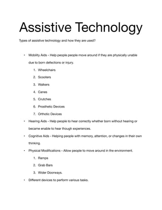 Assistive Technology 

Types of assistive technology and how they are used?

• Mobility Aids - Help people people move around if they are physically unable
due to born defections or injury.

1. Wheelchairs

2. Scooters

3. Walkers

4. Canes

5. Crutches

6. Prosthetic Devices

7. Orthotic Devices

• Hearing Aids - Help people to hear correctly whether born without hearing or
became enable to hear though experiences. 

• Cognitive Aids - Helping people with memory, attention, or changes in their own
thinking.

• Physical Modiﬁcations - Allow people to move around in the environment.

1. Ramps

2. Grab Bars

3. Wider Doorways.

• Diﬀerent devices to perform various tasks. 

 