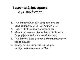1. Πως θα προκύψει κάτι εφαρμοσμένο στο
μάθημα ΕΦΑΡΜΟΓΕΣ ΠΛΗΡΟΦΟΡΙΚΗΣ
2. Είναι η html γλώσσα για ιστοσελίδες;
3. Μπορώ να ενσωματώσω κώδικα html για να
διαμορφώσω εγώ την ιστοσελίδα μου;
4. Πως θα γίνει αυτό με έναν απλό και κατανοητό
τρόπο αρχικά;
5. Υπάρχειτέτοια υπηρεσία που να μου
παρέχεται δωρεάν από το ΠΣΔ;
Ερευνητικά Ερωτήματα
2η,3η συνάντηση
 