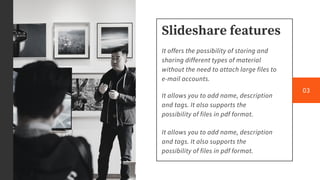 Slideshare features
It offers the possibility of storing and
sharing different types of material
without the need to attach large files to
e-mail accounts.
It allows you to add name, description
and tags. It also supports the
possibility of files in pdf format.
It allows you to add name, description
and tags. It also supports the
possibility of files in pdf format.
03
 