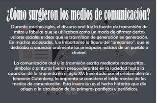¿Cómosurgieronlosmediosdecomunicación?
Durante muchos siglos, el discurso oral fue la fuente de transmisión de
mitos y fábulas que se utilizaban como un modo de armar ciertos
valores sociales e ideas que se trasmitían de generación en generación.
En muchas sociedades, fue importante la gura del “pregonero”, que se
dedicaba a anunciar oralmente las principales noticias de un pueblo o
ciudad.
La comunicación oral y la trasmisión escrita mediante manuscritos,
símbolos o pinturas fueron preponderantes en la sociedad hasta la
aparición de la imprenta en el siglo XV. Inventada por el orfebre alemán
Johannes Gutenberg, la imprenta se considera el inicio masivo de los
medios de comunicación. Esta invención es el hecho histórico que dio
origen a la circulación de los primeros panetos y periódicos.
 