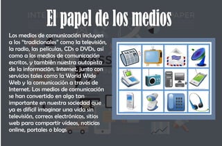 El papel de los medios
Los medios de comunicación incluyen
a los “tradicionales” como la televisión,
la radio, las películas, CDs o DVDs, así
como a los medios de comunicación
escritos, y también nuestra autopista
de la información, Internet, junto con
servicios tales como la World Wide
Web y la comunicación a través de
Internet. Los medios de comunicación
se han convertido en algo tan
importante en nuestra sociedad que
ya es difícil imaginar una vida sin
televisión, correos electrónicos, sitios
web para compartir vídeos, noticias
online, portales o blogs
 