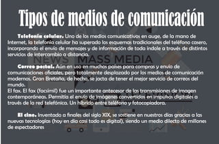 Tipos de medios de comunicación
Telefonía celular. Uno de los medios comunicativos en auge, de la mano de
Internet, la telefonía celular ha superado los esquemas tradicionales del teléfono casero,
incorporando el envío de mensajes y de información de toda índole a través de distintos
servicios de intercambio a distancia.
Correo postal. Aún en uso en muchos países para compras y envío de
comunicaciones ociales, pero totalmente desplazado por los medios de comunicación
modernos. Gran Bretaña, de hecho, se jacta de tener el mejor servicio de correos del
mundo.
El fax. El fax (facsímil) fue un importante antecesor de las transmisiones de imagen
contemporáneas. Permitía el envío de imágenes convertidas en impulsos digitales a
través de la red telefónica. Un híbrido entre teléfono y fotocopiadora.
El cine. Inventado a nales del siglo XIX, se sostiene en nuestros días gracias a las
nuevas tecnologías (hoy en día casi todo es digital), siendo un medio dilecto de millones
de espectadores
 
