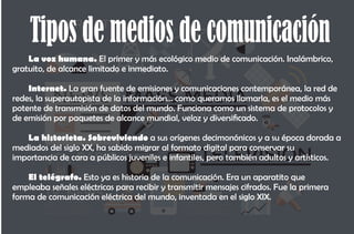 Tipos de medios de comunicación
La voz humana. El primer y más ecológico medio de comunicación. Inalámbrico,
gratuito, de alcance limitado e inmediato.
Internet. La gran fuente de emisiones y comunicaciones contemporánea, la red de
redes, la superautopista de la información… como queramos llamarla, es el medio más
potente de transmisión de datos del mundo. Funciona como un sistema de protocolos y
de emisión por paquetes de alcance mundial, veloz y diversicado.
La historieta. Sobreviviendo a sus orígenes decimonónicos y a su época dorada a
mediados del siglo XX, ha sabido migrar al formato digital para conservar su
importancia de cara a públicos juveniles e infantiles, pero también adultos y artísticos.
El telégrafo. Esto ya es historia de la comunicación. Era un aparatito que
empleaba señales eléctricas para recibir y transmitir mensajes cifrados. Fue la primera
forma de comunicación eléctrica del mundo, inventada en el siglo XIX.
 