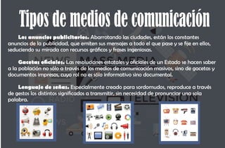 Tipos de medios de comunicación
Los anuncios publicitarios. Abarrotando las ciudades, están los constantes
anuncios de la publicidad, que emiten sus mensajes a todo el que pase y se je en ellos,
seduciendo su mirada con recursos grácos y frases ingeniosas.
Gacetas ociales. Las resoluciones estatales y ociales de un Estado se hacen saber
a la población no sólo a través de los medios de comunicación masivos, sino de gacetas y
documentos impresos, cuyo rol no es sólo informativo sino documental.
Lenguaje de señas. Especialmente creado para sordomudos, reproduce a través
de gestos los distintos signicados a transmitir, sin necesidad de pronunciar una sola
palabra.
 