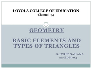 GEOMETRY
BASIC ELEMENTS AND
TYPES OF TRIANGLES
S.IVRIT SAHANA
22-EDM-04
LOYOLA COLLEGE OF EDUCATION
Chennai-34
 