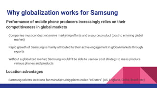 Why globalization works for Samsung
Performance of mobile phone producers increasingly relies on their
competitiveness in global markets
Companies must conduct extensive marketing efforts and a source product (cost to entering global
market)
Rapid growth of Samsung is mainly attributed to their active engagement in global markets through
exports
Without a globalized market, Samsung wouldn’t be able to use low cost strategy to mass produce
various phones and products
Location advantages
Samsung selects locations for manufacturing plants called “clusters” (US, England, China, Brazil, etc)
 