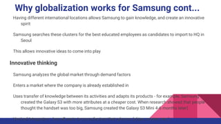 Why globalization works for Samsung cont...
Having different international locations allows Samsung to gain knowledge, and create an innovative
spirit
Samsung searches these clusters for the best educated employees as candidates to import to HQ in
Seoul
This allows innovative ideas to come into play
Innovative thinking
Samsung analyzes the global market through demand factors
Enters a market where the company is already established in
Uses transfer of knowledge between its activities and adapts its products - for example, Samsung
created the Galaxy S3 with more attributes at a cheaper cost. When research showed that people
thought the handset was too big, Samsung created the Galaxy S3 Mini 4-6 months later)
Vertical Integration - has all parts to manufacture their phones (chips, screen, etc.)
 