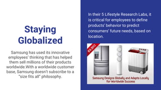 Staying
Globalized
In their 5 Lifestyle Research Labs, it
is critical for employees to define
products’ behavior to predict
consumers’ future needs, based on
location.
Samsung has used its innovative
employees’ thinking that has helped
them sell millions of their products
worldwide.With a worldwide customer
base, Samsung doesn’t subscribe to a
“size fits all” philosophy.
 