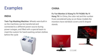 Examples
INDIA
Twin Top Washing Machine: Wheels were built in
so the machines can be transferred and
connected to a different power source during
power outages, and filled with a special basin to
meet the custom for hand washing certain clothes
before the cycle
CHINA
Fu Yun Monitor/Ji Xiang Fa TV F4280/ Ru Yi
Hong TV: In China, the color red and the number
8 are considered lucky so on these models the
monitors have red-black covers and 8 shaped
stands.
 
