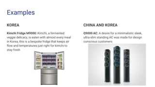 Examples
KOREA
Kimchi Fridge M9000: Kimchi, a fermented
veggie delicacy, is eaten with almost every meal
in Korea; this is a bespoke fridge that keeps air
flow and temperatures just right for kimchi to
stay fresh
CHINA AND KOREA
Q9000 AC: A desire for a minimalistic sleek,
ultra-slim standing AC was made for design
conscious customers
 