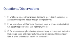 Questions/Observations
1. In what new, innovative ways can Samsung prove that it can adapt to
any country/region’s needs through their products?
2. In ten years, how will Samsung figure out ways to create products that
will satisfy regions/areas that not many live in?
3. IF, for some reason, globalization stopped being an important factor for
Samsung’s sales and manufacturing, what steps would the company
take in order to establish a base for their work?
 
