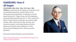 SAMSUNG: How it
all began
LEE BYUNG-CHUL (Feb. 12th, 1910- Nov. 19th,
1987)Mr.Lee was known for being one of Korea’s most
successful businessmen and the owner of the
Samsung Group organization. It started as a small
export business in Taegu, Korea, with 40 employees,
primarily selling dried Korean fish. In 1947, Lee built an
office in Seoul, where he started a successful sugar
refinery. After venturing into retail, security, and
insurance sectors, Lee entered Samsun into the
electronics industry with confidence, In 1970,
Samsung had released its first black and white
television.
Samsung’s history/timeline can be found here:
http://www.samsung.com/us/aboutsamsung/our_co
mpany/history/timeline/
 