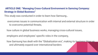 ARTICLE ONE: “Managing Cross-Cultural Environment in Samsing Company:
Strategy in Global Business”
This study was conducted in order to learn how Samsung…
overcomes issues in communication with internal and external structure in order
to overcome potential threats,
how culture in global business works, managing cross-cultural issues,
employers and employees’ specific roles in the company,
how Samsung has dealt with the “Globalization era”, making its business blow up
and ultimately expand over international borders
 