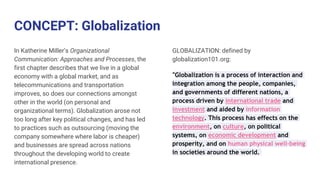 CONCEPT: Globalization
In Katherine Miller’s Organizational
Communication: Approaches and Processes, the
first chapter describes that we live in a global
economy with a global market, and as
telecommunications and transportation
improves, so does our connections amongst
other in the world (on personal and
organizational terms). Globalization arose not
too long after key political changes, and has led
to practices such as outsourcing (moving the
company somewhere where labor is cheaper)
and businesses are spread across nations
throughout the developing world to create
international presence.
GLOBALIZATION: defined by
globalization101.org:
“Globalization is a process of interaction and
integration among the people, companies,
and governments of different nations, a
process driven by international trade and
investment and aided by information
technology. This process has effects on the
environment, on culture, on political
systems, on economic development and
prosperity, and on human physical well-being
in societies around the world.
 