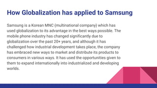 How Globalization has applied to Samsung
Samsung is a Korean MNC (multinational company) which has
used globalization to its advantage in the best ways possible. The
mobile phone industry has changed significantly due to
globalization over the past 20+ years, and although it has
challenged how industrial development takes place, the company
has embraced new ways to market and distribute its products to
consumers in various ways. It has used the opportunities given to
them to expand internationally into industrialized and developing
worlds.
 