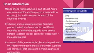 Basic Information
Mobile phone manufacturing is part of East Asia’s
electronics sector and has played a major role in
exports, jobs, and innovation for each of the
countries involved
Offshoring and outsourcing rise has facilitated
production tasks to be conducted in different
countries as intermediate goods travel across
borders (laborers in poor countries> cheap work >
increased profits)
As a result of this, more mobile phones are produced
by 3rd party contract manufacturers (OEM suppliers
and providers) that specialize in making parts and
components
 