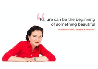 “Failure can be the beginning
of something beautiful
- Ayse Birsel Seck, designer & innovator
 