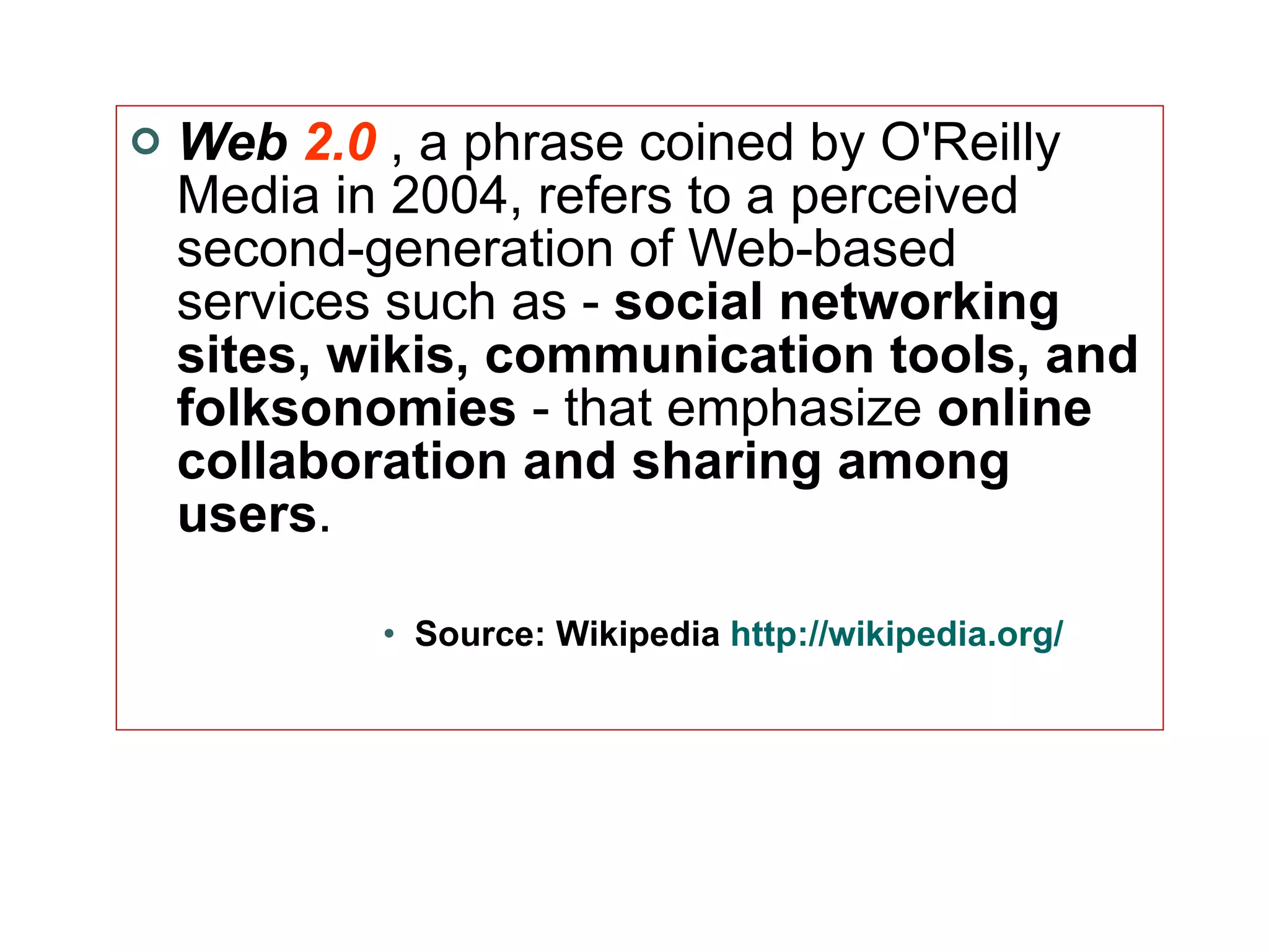 Web  2.0   , a phrase coined by O'Reilly Media in 2004, refers to a perceived second-generation of Web-based services such as -  social networking sites, wikis, communication tools, and folksonomies  - that emphasize  online collaboration and sharing among users .  Source: Wikipedia  http://wikipedia.org/ 