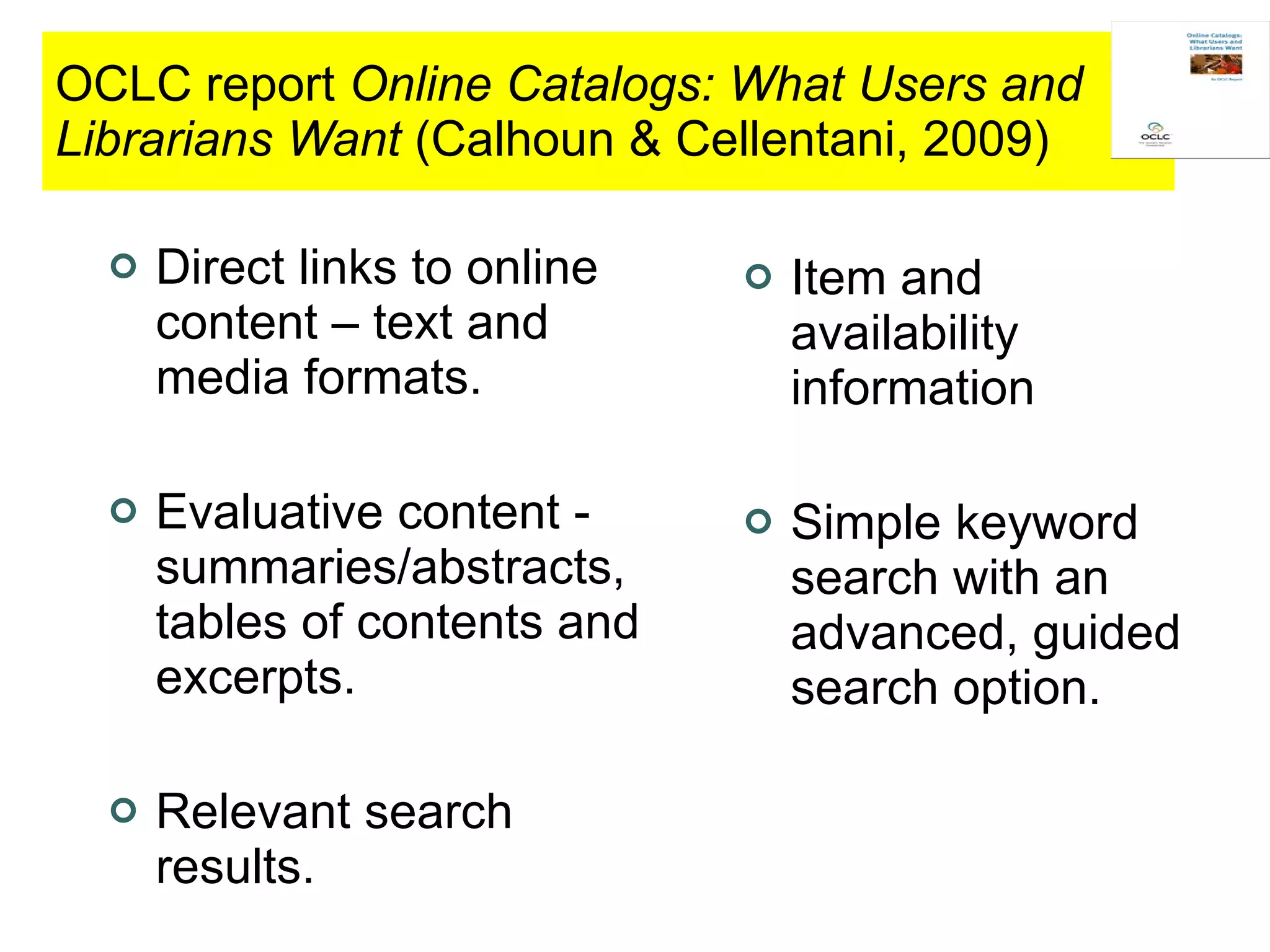 OCLC report  Online Catalogs: What Users and Librarians Want  (Calhoun & Cellentani, 2009) Direct links to online content – text and media formats. Evaluative content - summaries/abstracts, tables of contents and excerpts. Relevant search results. Item and availability information Simple keyword search with an advanced, guided search option. 