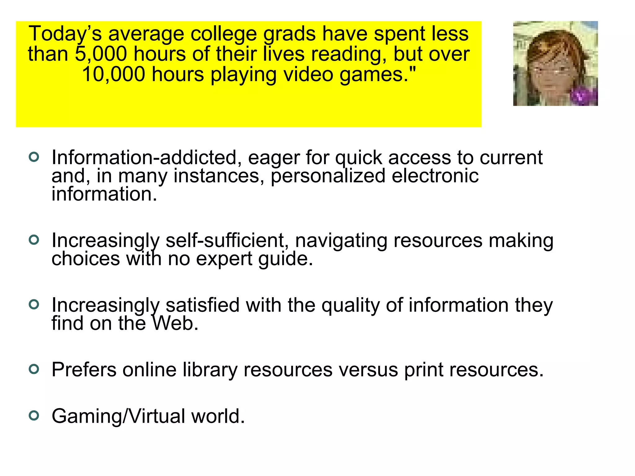 Information-addicted, eager for quick access to current and, in many instances, personalized electronic information. Increasingly self-sufficient, navigating resources making choices with no expert guide. Increasingly satisfied with the quality of information they find on the Web. Prefers online library resources versus print resources. Gaming/Virtual world. Today’s average college grads have spent less than 5,000 hours of their lives reading, but over 10,000 hours playing video games.&quot; 