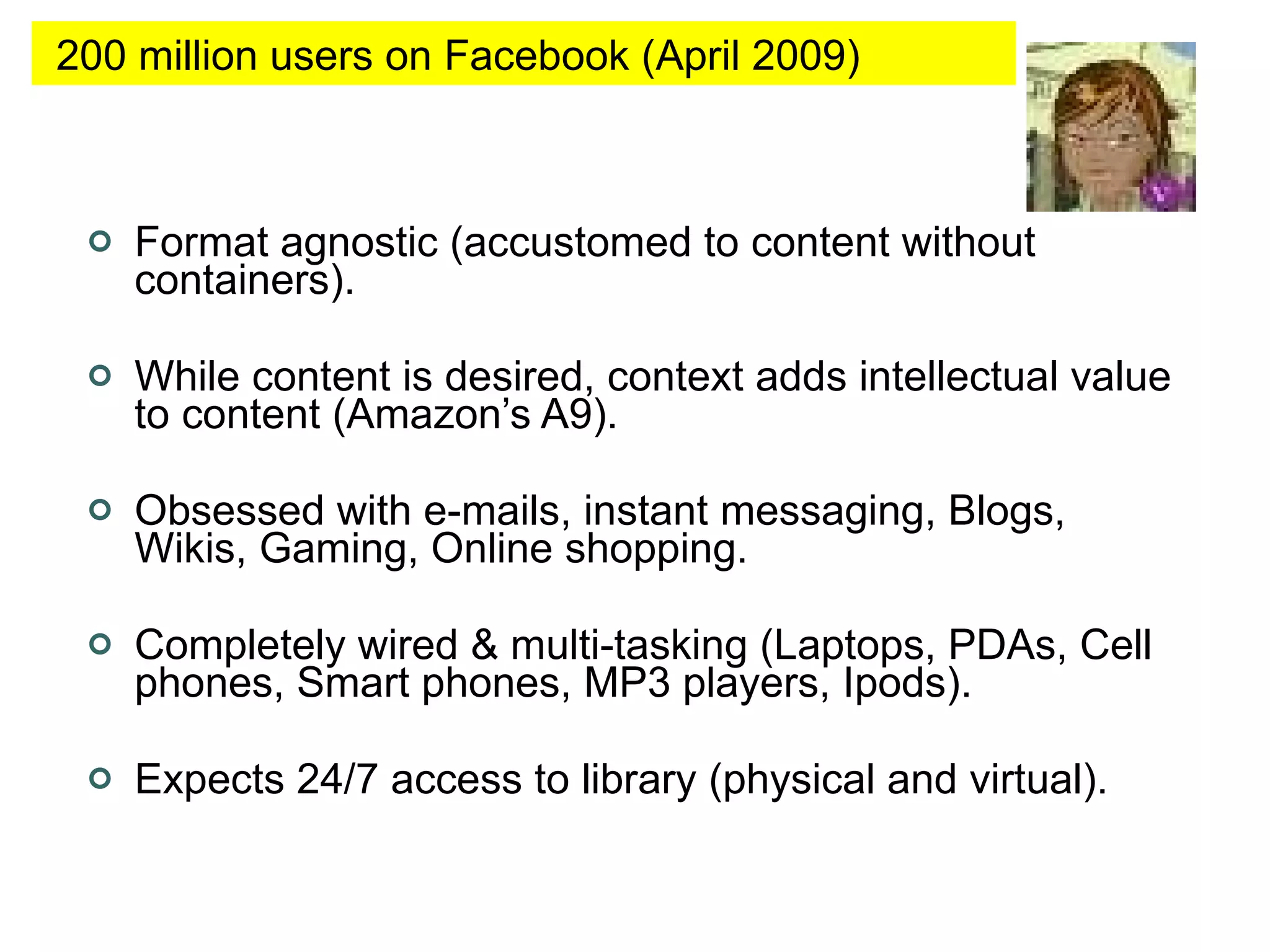 Format agnostic (accustomed to content without containers). While content is desired, context adds intellectual value to content (Amazon’s A9). Obsessed with e-mails, instant messaging, Blogs, Wikis, Gaming, Online shopping. Completely wired & multi-tasking (Laptops, PDAs, Cell phones, Smart phones, MP3 players, Ipods).  Expects 24/7 access to library (physical and virtual).  200 million users on Facebook (April 2009) 