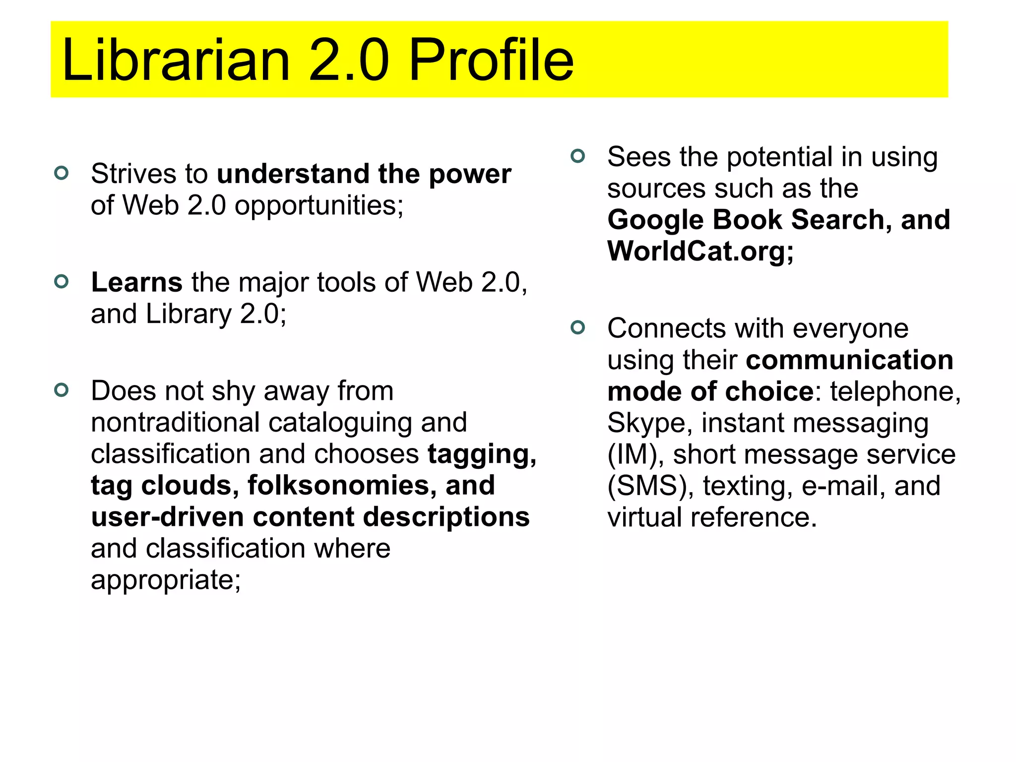 Librarian 2.0 Profile Strives to  understand the power  of Web 2.0 opportunities; Learns  the major tools of Web 2.0, and Library 2.0; Does not shy away from nontraditional cataloguing and classification and chooses  tagging, tag clouds, folksonomies, and user-driven content descriptions  and classification where appropriate; Sees the potential in using sources such as the  Google Book Search, and WorldCat.org; Connects with everyone using their  communication mode of choice : telephone, Skype, instant messaging (IM), short message service (SMS), texting, e-mail, and virtual reference. 