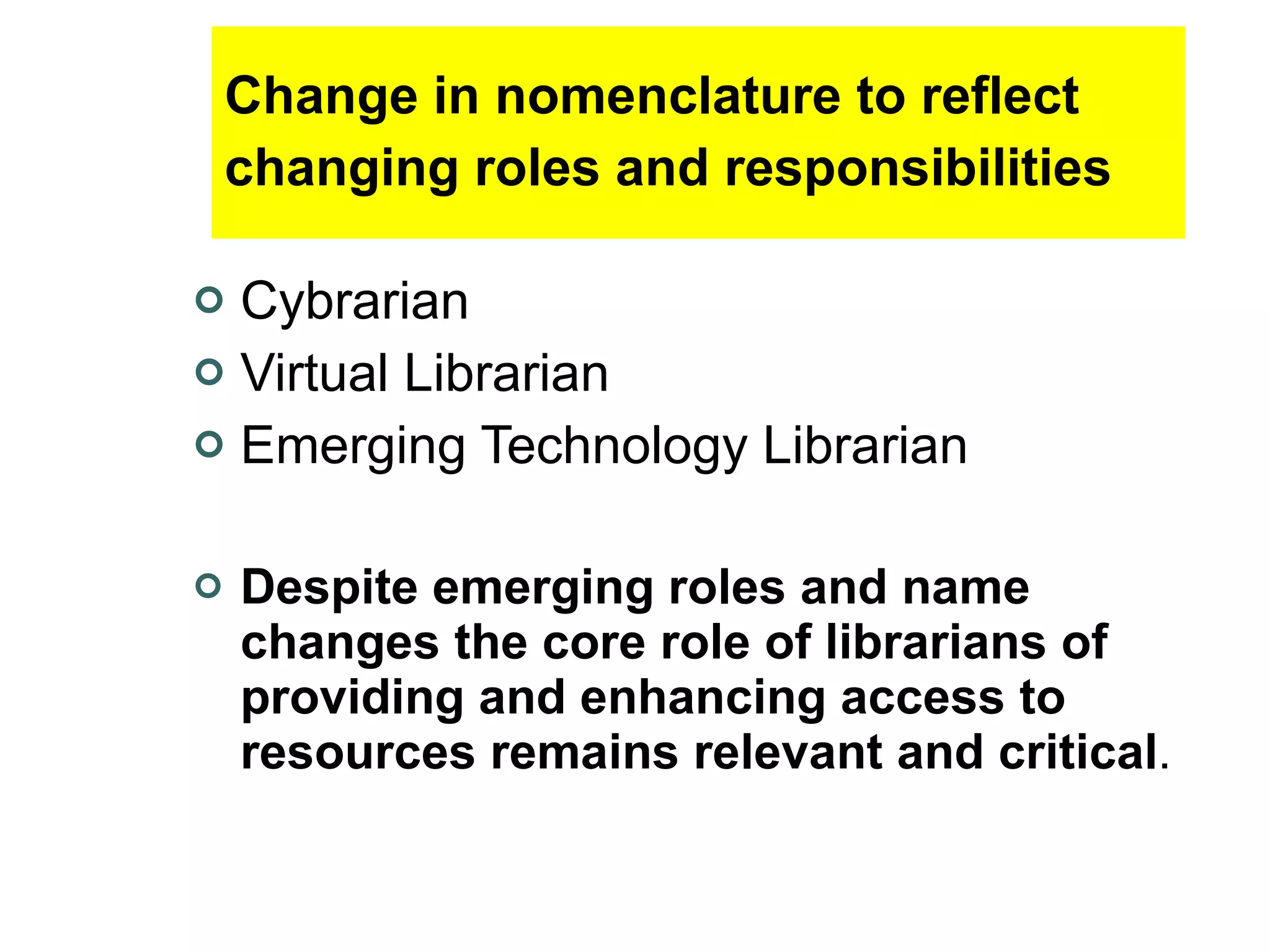 Change in nomenclature to reflect changing roles and responsibilities   Cybrarian Virtual Librarian Emerging Technology Librarian Despite emerging roles and name changes the core role of librarians of providing and enhancing access to resources remains relevant and critical .   