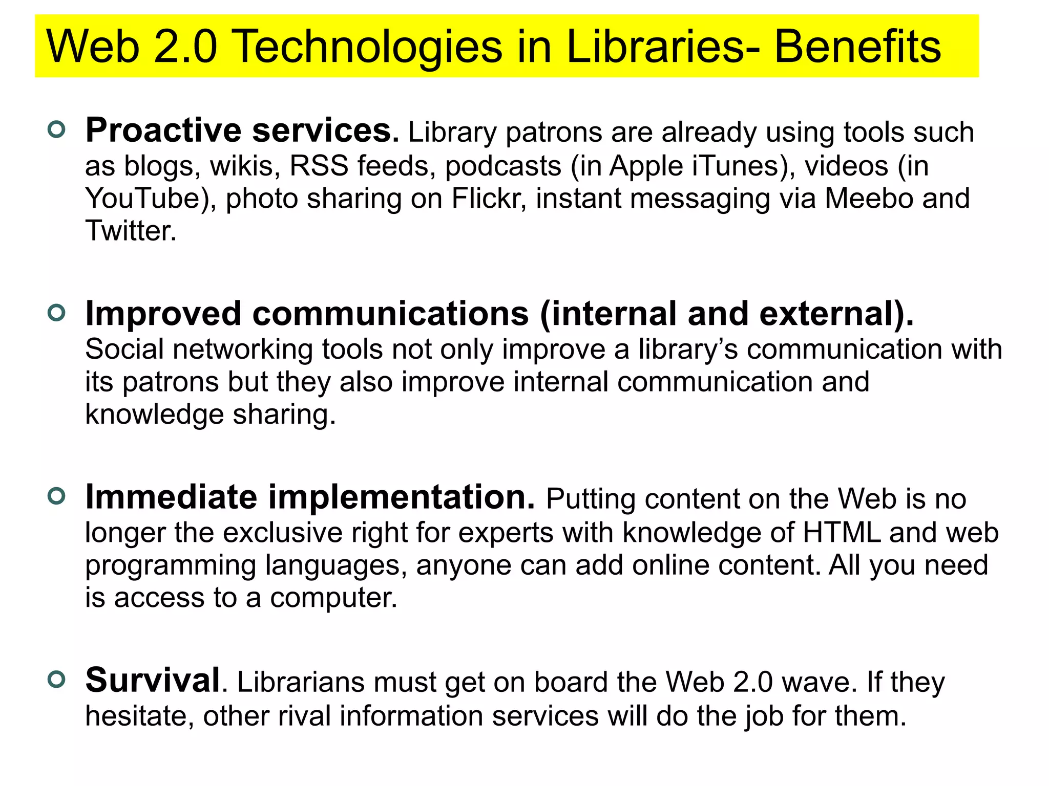 Web 2.0 Technologies in Libraries- Benefits  Proactive services .  Library patrons are already using tools such as blogs, wikis, RSS feeds, podcasts (in Apple iTunes), videos (in YouTube), photo sharing on Flickr, instant messaging via Meebo and Twitter. Improved communications (internal and external).   Social networking tools not only improve a library’s communication with its patrons but they also improve internal communication and knowledge sharing.  Immediate implementation.   Putting content on the Web is no longer the exclusive right for experts with knowledge of HTML and web programming languages, anyone can add online content. All you need is access to a computer. Survival . Librarians must get on board the Web 2.0 wave. If they hesitate, other rival information services will do the job for them.  