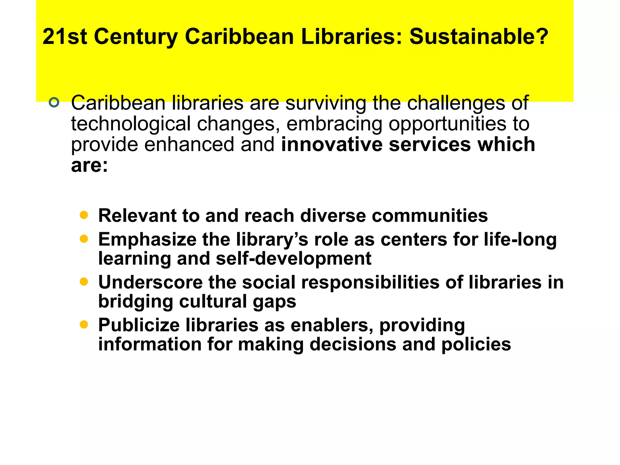 21st Century Caribbean Libraries: Sustainable? Caribbean libraries are surviving the challenges of technological changes, embracing opportunities to provide enhanced and  innovative services which are: Relevant to and reach diverse communities Emphasize the library’s role as centers for life-long learning and self-development Underscore the social responsibilities of libraries in bridging cultural gaps Publicize libraries as enablers, providing information for making decisions and policies  