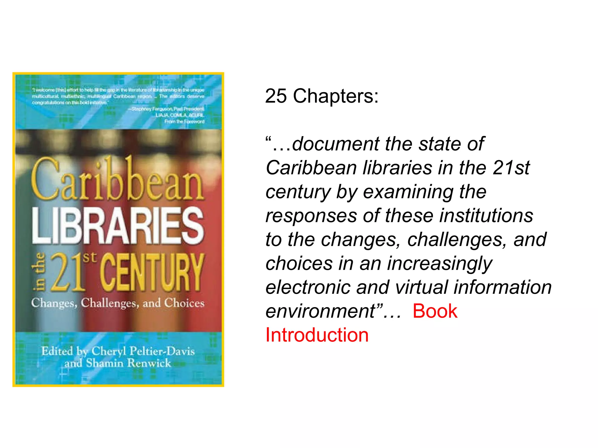 25 Chapters: “… document the state of Caribbean libraries in the 21st century by examining the responses of these institutions to the changes, challenges, and choices in an increasingly electronic and virtual information environment”…   Book Introduction   