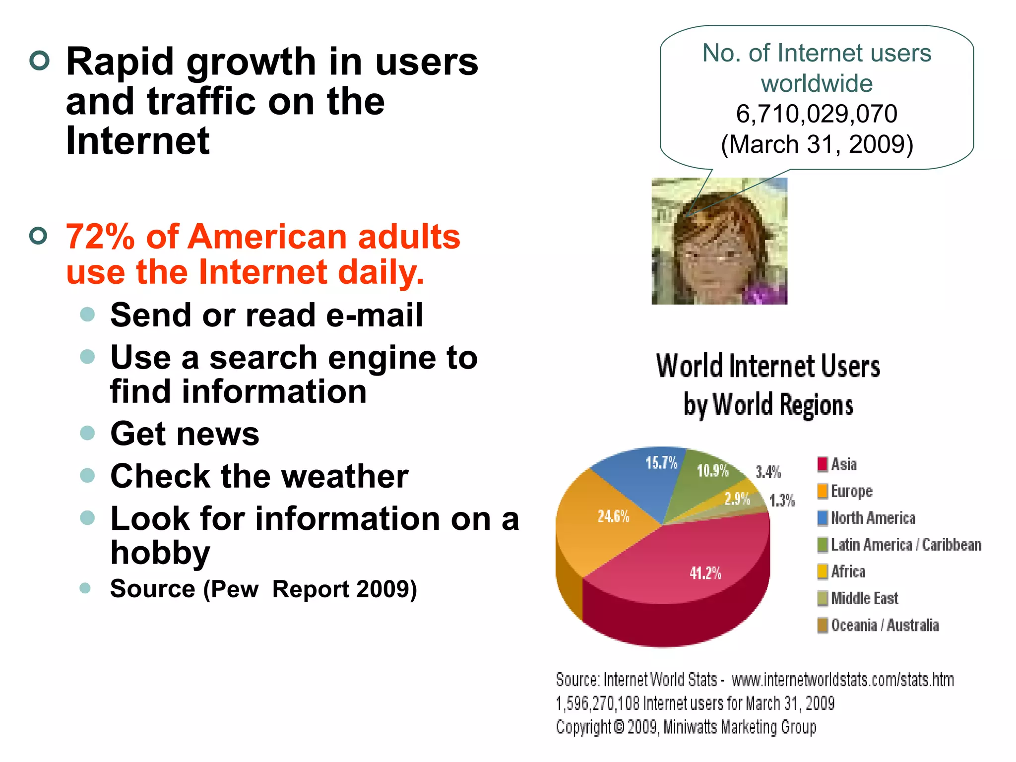 Rapid growth in users and traffic on the Internet 72% of American adults use the Internet daily. Send or read e-mail  Use a search engine to find information   Get news  Check the weather Look for information on a hobby Source  (Pew  Report 2009) No. of Internet users worldwide 6,710,029,070 (March 31, 2009) 
