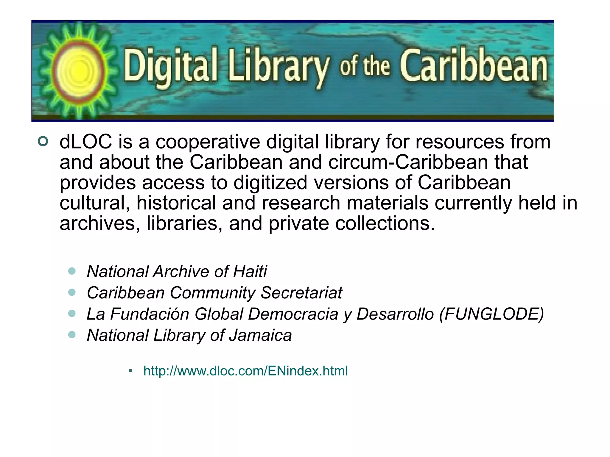 dLOC is a cooperative digital library for resources from and about the Caribbean and circum-Caribbean that provides access to digitized versions of Caribbean cultural, historical and research materials currently held in archives, libraries, and private collections.  National Archive of Haiti   Caribbean Community Secretariat   La Fundación Global Democracia y Desarrollo (FUNGLODE)   National Library of Jamaica   http://www.dloc.com/ENindex.html 