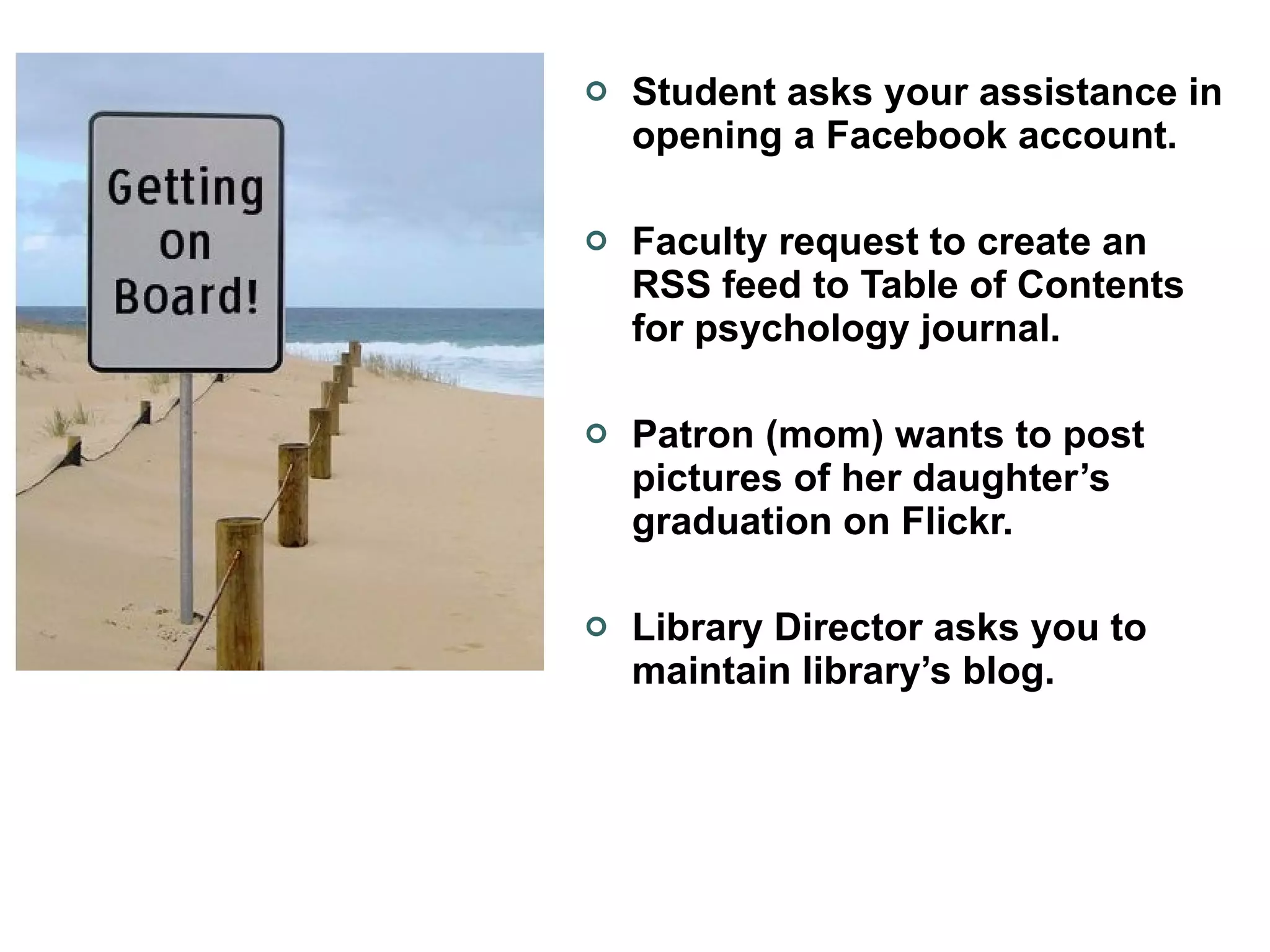 Student asks your assistance in opening a Facebook account. Faculty request to create an RSS feed to Table of Contents for psychology journal. Patron (mom) wants to post pictures of her daughter’s graduation on Flickr. Library Director asks you to maintain library’s blog. 