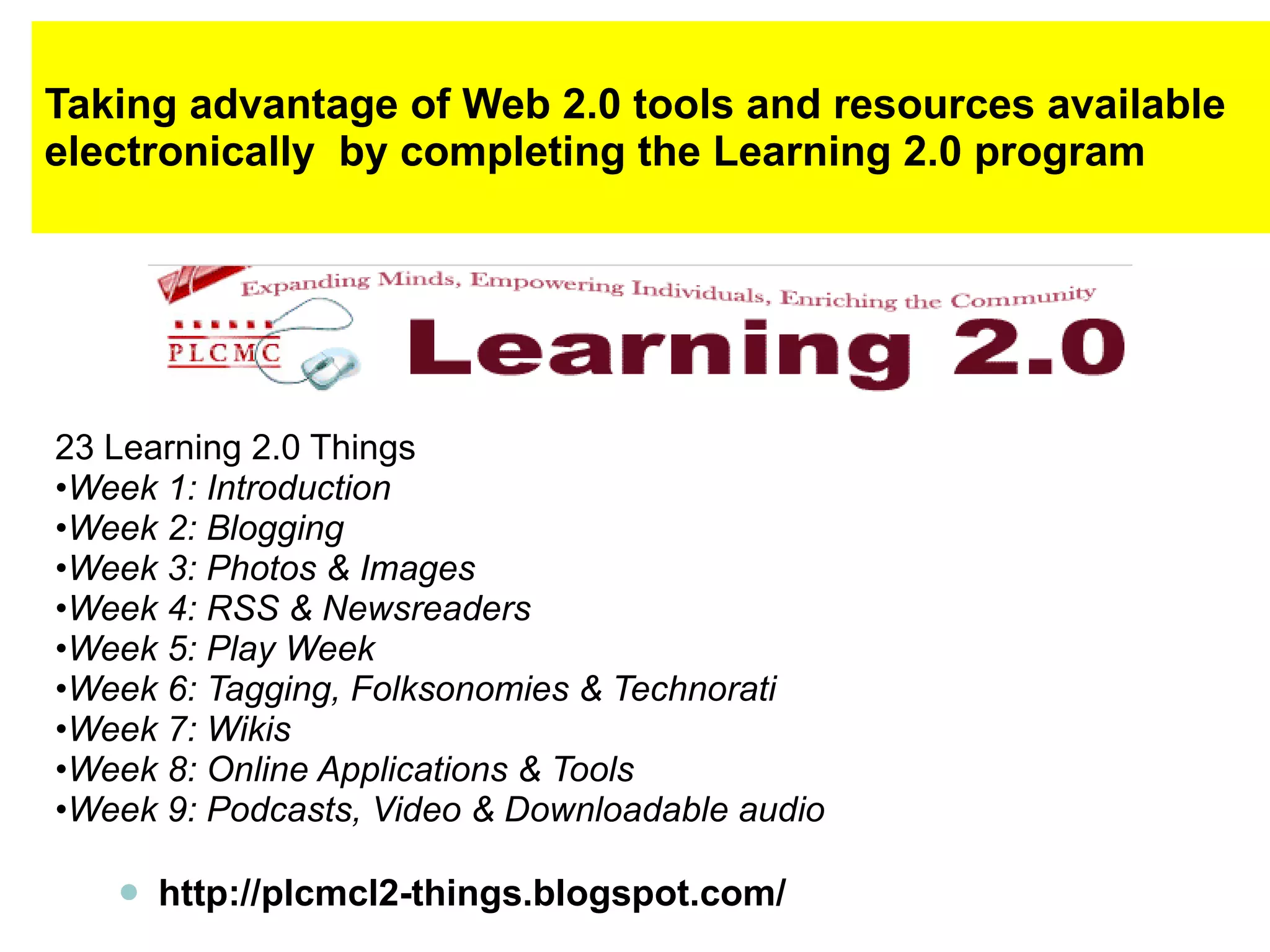 Taking advantage of Web 2.0 tools and resources available electronically  by completing the Learning 2.0 program 23 Learning 2.0 Things • Week 1: Introduction • Week 2: Blogging • Week 3: Photos & Images • Week 4: RSS & Newsreaders • Week 5: Play Week • Week 6: Tagging, Folksonomies & Technorati • Week 7: Wikis • Week 8: Online Applications & Tools • Week 9: Podcasts, Video & Downloadable audio http://plcmcl2-things.blogspot.com/ 