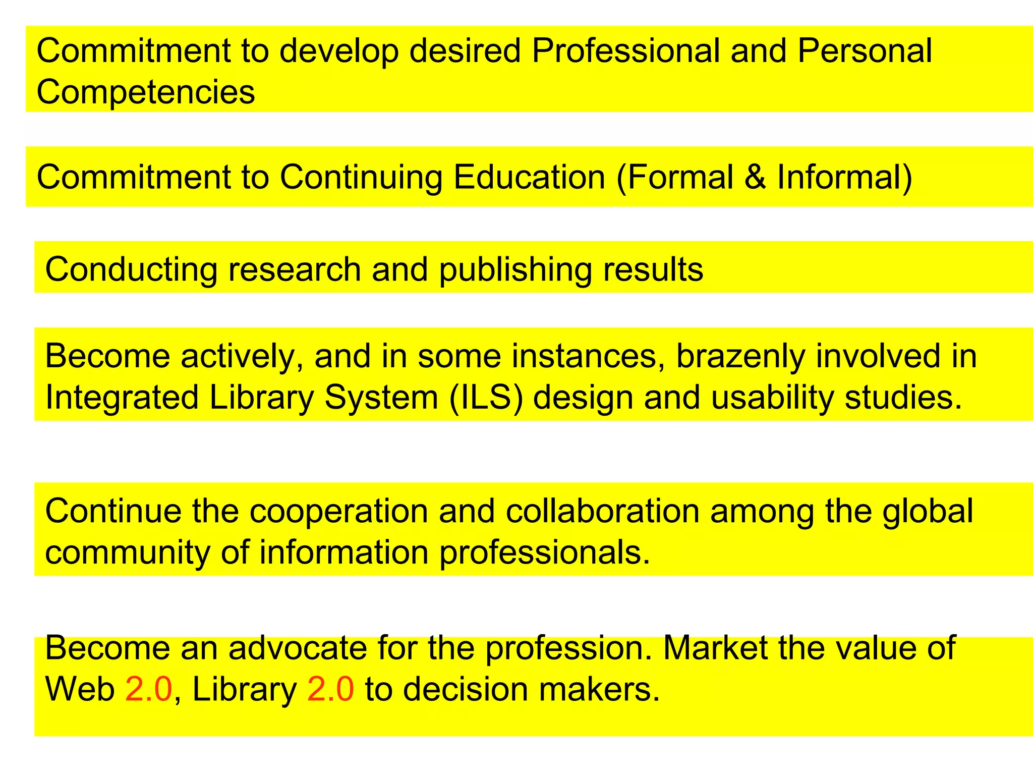 Commitment to Continuing Education (Formal & Informal)   Conducting research and publishing results Become an advocate for the profession. Market the value of Web  2.0 , Library  2.0  to decision makers. Become actively, and in some instances, brazenly involved in Integrated Library System (ILS) design and usability studies.  Continue the cooperation and collaboration among the global community of information professionals.  Commitment to develop desired Professional and Personal Competencies  
