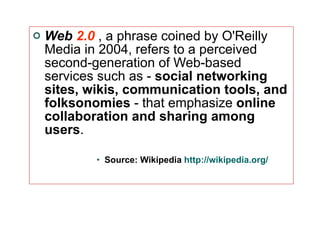 Web  2.0   , a phrase coined by O'Reilly Media in 2004, refers to a perceived second-generation of Web-based services such as -  social networking sites, wikis, communication tools, and folksonomies  - that emphasize  online collaboration and sharing among users .  Source: Wikipedia  http://wikipedia.org/ 