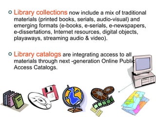 Library collections  now include a mix of traditional materials (printed books, serials, audio-visual) and emerging formats (e-books, e-serials, e-newspapers, e-dissertations, Internet resources, digital objects, playaways, streaming audio & video).  Library catalogs  are integrating access to all materials through next -generation Online Public Access Catalogs.  
