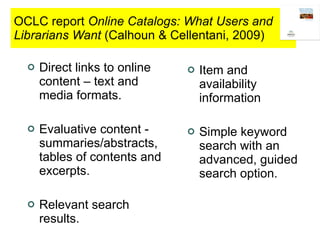OCLC report  Online Catalogs: What Users and Librarians Want  (Calhoun & Cellentani, 2009) Direct links to online content – text and media formats. Evaluative content - summaries/abstracts, tables of contents and excerpts. Relevant search results. Item and availability information Simple keyword search with an advanced, guided search option. 