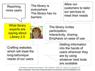 Reaching more users Getting information into the hands of users wherever they are by using whatever best tools are available Allow our customers to tailor our services to meet their needs What library experts are saying about Library 2.0 Crafting websites which will meet the long-tail/unique needs of our users A SirsiDynix Institute Conversation: The 2.0 Meme - Web 2.0, Library 2.0, Librarian 2.0 Video presentation http://www.sirsidynixinstitute.com/viewvideo.php?vid=20060222.wmv The library is everywhere The library has no barriers The library invites participation, Interactivity, sharing Emphasis on ease of use 