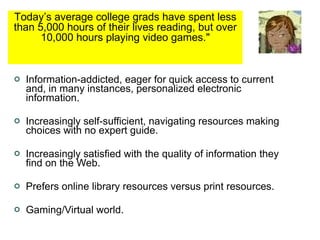 Information-addicted, eager for quick access to current and, in many instances, personalized electronic information. Increasingly self-sufficient, navigating resources making choices with no expert guide. Increasingly satisfied with the quality of information they find on the Web. Prefers online library resources versus print resources. Gaming/Virtual world. Today’s average college grads have spent less than 5,000 hours of their lives reading, but over 10,000 hours playing video games.&quot; 