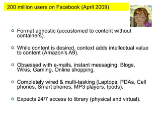 Format agnostic (accustomed to content without containers). While content is desired, context adds intellectual value to content (Amazon’s A9). Obsessed with e-mails, instant messaging, Blogs, Wikis, Gaming, Online shopping. Completely wired & multi-tasking (Laptops, PDAs, Cell phones, Smart phones, MP3 players, Ipods).  Expects 24/7 access to library (physical and virtual).  200 million users on Facebook (April 2009) 
